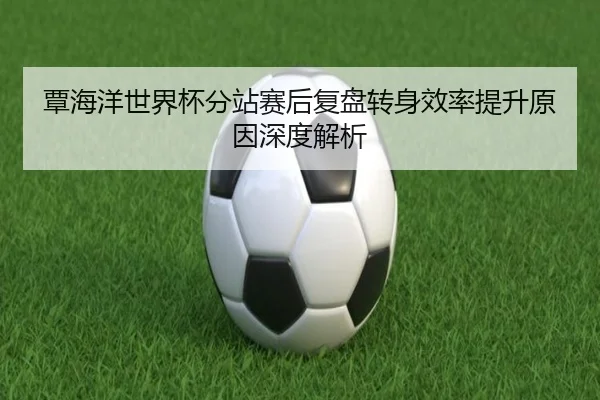 覃海洋世界杯分站赛后复盘转身效率提升原因深度解析